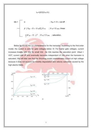 1
5
Ion=(β/2)(Vdd-Vt)
Ids o ; Vgs <- V t ; cut off
𝛽 ( Vgs - V t – V ds/2 ) V ds ; V ds < V dsat ; linear
𝛽 (V gs - V t ) 2
; V ds > V dsat ; saturation.
2
Below fig shows the I-V characteristics for the transistor. According to the first-order
model, the current is zero for gate voltages below Vt. For higher gate voltages, current
increases linearly with Vds for small Vds . As Vds reaches the saturation point Vdsat =
VGT, current rolls off and eventually becomes independent of Vds when the transistor is
saturated. We will later see that the Shockley model overestimates current at high voltage
because it does not account for mobility degradation and velocity saturation caused by the
high electric fields.
=
 