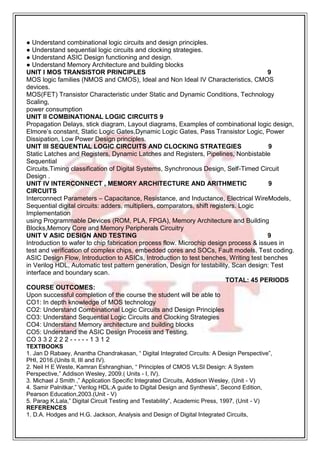 ● Understand combinational logic circuits and design principles.
● Understand sequential logic circuits and clocking strategies.
● Understand ASIC Design functioning and design.
● Understand Memory Architecture and building blocks
UNIT I MOS TRANSISTOR PRINCIPLES 9
MOS logic families (NMOS and CMOS), Ideal and Non Ideal IV Characteristics, CMOS
devices.
MOS(FET) Transistor Characteristic under Static and Dynamic Conditions, Technology
Scaling,
power consumption
UNIT II COMBINATIONAL LOGIC CIRCUITS 9
Propagation Delays, stick diagram, Layout diagrams, Examples of combinational logic design,
Elmore’s constant, Static Logic Gates,Dynamic Logic Gates, Pass Transistor Logic, Power
Dissipation, Low Power Design principles.
UNIT III SEQUENTIAL LOGIC CIRCUITS AND CLOCKING STRATEGIES 9
Static Latches and Registers, Dynamic Latches and Registers, Pipelines, Nonbistable
Sequential
Circuits.Timing classification of Digital Systems, Synchronous Design, Self-Timed Circuit
Design .
UNIT IV INTERCONNECT , MEMORY ARCHITECTURE AND ARITHMETIC 9
CIRCUITS
Interconnect Parameters – Capacitance, Resistance, and Inductance, Electrical WireModels,
Sequential digital circuits: adders, multipliers, comparators, shift registers. Logic
Implementation
using Programmable Devices (ROM, PLA, FPGA), Memory Architecture and Building
Blocks,Memory Core and Memory Peripherals Circuitry
UNIT V ASIC DESIGN AND TESTING 9
Introduction to wafer to chip fabrication process flow. Microchip design process & issues in
test and verification of complex chips, embedded cores and SOCs, Fault models, Test coding.
ASIC Design Flow, Introduction to ASICs, Introduction to test benches, Writing test benches
in Verilog HDL, Automatic test pattern generation, Design for testability, Scan design: Test
interface and boundary scan.
TOTAL: 45 PERIODS
COURSE OUTCOMES:
Upon successful completion of the course the student will be able to
CO1: In depth knowledge of MOS technology
CO2: Understand Combinational Logic Circuits and Design Principles
CO3: Understand Sequential Logic Circuits and Clocking Strategies
CO4: Understand Memory architecture and building blocks
CO5: Understand the ASIC Design Process and Testing.
CO 3 3 2 2 2 2 - - - - - 1 3 1 2
TEXTBOOKS
1. Jan D Rabaey, Anantha Chandrakasan, “ Digital Integrated Circuits: A Design Perspective”,
PHI, 2016.(Units II, III and IV).
2. Neil H E Weste, Kamran Eshranghian, “ Principles of CMOS VLSI Design: A System
Perspective,” Addison Wesley, 2009.( Units - I, IV).
3. Michael J Smith ,” Application Specific Integrated Circuits, Addison Wesley, (Unit - V)
4. Samir Palnitkar,” Verilog HDL:A guide to Digital Design and Synthesis”, Second Edition,
Pearson Education,2003.(Unit - V)
5. Parag K.Lala,” Digital Circuit Testing and Testability”, Academic Press, 1997, (Unit - V)
REFERENCES
1. D.A. Hodges and H.G. Jackson, Analysis and Design of Digital Integrated Circuits,
 