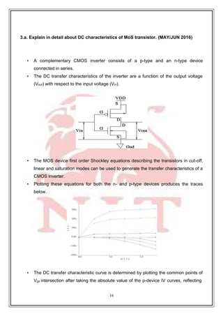 16
3.a. Explain in detail about DC characteristics of MoS transistor. (MAY/JUN 2016)
• A complementary CMOS inverter consists of a p-type and an n-type device
connected in series.
• The DC transfer characteristics of the inverter are a function of the output voltage
(Vout) with respect to the input voltage (Vin).
• The MOS device first order Shockley equations describing the transistors in cut-off,
linear and saturation modes can be used to generate the transfer characteristics of a
CMOS inverter.
• Plotting these equations for both the n- and p-type devices produces the traces
below.
• The DC transfer characteristic curve is determined by plotting the common points of
Vgs intersection after taking the absolute value of the p-device IV curves, reflecting
 