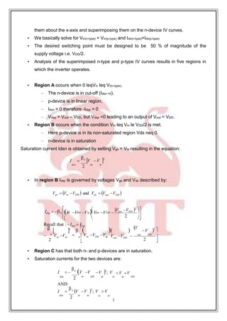 1
7
V V V V V 
them about the x-axis and superimposing them on the n-device IV curves.
• We basically solve for Vin(n-type) = Vin(p-type) and Ids(n-type)=Ids(p-type)
• The desired switching point must be designed to be 50 % of magnitude of the
supply voltage i.e. VDD/2.
• Analysis of the superimposed n-type and p-type IV curves results in five regions in
which the inverter operates.
• Region A occurs when 0 leqVin leq Vt(n-type).
– The n-device is in cut-off (Idsn =0).
– p-device is in linear region,
– Idsn = 0 therefore -Idsp = 0
– Vdsp = Vout – VDD, but Vdsp =0 leading to an output of Vout = VDD.
• Region B occurs when the condition Vtn leq Vin le VDD/2 is met.
– Here p-device is in its non-saturated region Vds neq 0.
– n-device is in saturation
Saturation current Idsn is obtained by setting Vgs = Vin resulting in the equation:
I 
n
V V 2
dsn
2
un tn
• In region B Idsp is governed by voltages Vgs and Vds described by:
Vgs  Vin VDD  and Vds  Vout VDD 


Idsp  
 
p in DD tp out DD
Vout VDD
2


 
Recall that : Idsn  Idsp
2 


 2


   V
V 2

 n
Vin Vtn
2
 p  Vin VDD Vtp

Vout VDD 
out DD


2 

• Region C has that both n- and p-devices are in saturation.
• Saturation currents for the two devices are:
I  
p
V V V 2
; V V V
dsp
AND
2
in DD tp in tp DD
I 
n
V V 2
; V  V
dsn
2
in tn in tn

 