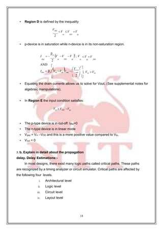 18
• Region D is defined by the inequality
VDD
V V V
2
in DD tp
• p-device is in saturation while n-device is in its non-saturation region.
I  
p
V V V 2
; V V V
dsp
2
in DD tp
AND
in tp DD

  V 
2

Idsn  n  Vin Vtn Vout   out
 ; Vin Vtn
  2  

• Equating the drain currents allows us to solve for Vout. (See supplemental notes for
algebraic manipulations).
• In Region E the input condition satisfies:
Vin  VDD Vtp
• The p-type device is in cut-off: Idsp=0
• The n-type device is in linear mode
• Vgsp = Vin –VDD and this is a more positive value compared to Vtp.
• Vout = 0
3. b. Explain in detail about the propagation
delay. Delay Estimations:-
In most designs, there exist many logic paths called critical paths. These paths
are recognized by a timing analyzer or circuit simulator. Critical paths are affected by
the following four levels.
i. Architectural level
ii. Logic level
iii. Circuit level
iv. Layout level
 