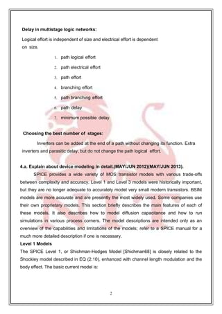 2
1
Delay in multistage logic networks:
Logical effort is independent of size and electrical effort is dependent
on size.
1. path logical effort
2. path electrical effort
3. path effort
4. branching effort
5. path branching effort
6. path delay
7. minimum possible delay
Choosing the best number of stages:
Inverters can be added at the end of a path without changing its function. Extra
inverters and parasitic delay, but do not change the path logical effort.
4.a. Explain about device modeling in detail.(MAY/JUN 2012)(MAY/JUN 2013).
SPICE provides a wide variety of MOS transistor models with various trade-offs
between complexity and accuracy. Level 1 and Level 3 models were historically important,
but they are no longer adequate to accurately model very small modern transistors. BSIM
models are more accurate and are presently the most widely used. Some companies use
their own proprietary models. This section briefly describes the main features of each of
these models. It also describes how to model diffusion capacitance and how to run
simulations in various process corners. The model descriptions are intended only as an
overview of the capabilities and limitations of the models; refer to a SPICE manual for a
much more detailed description if one is necessary.
Level 1 Models
The SPICE Level 1, or Shichman-Hodges Model [Shichman68] is closely related to the
Shockley model described in EQ (2.10), enhanced with channel length modulation and the
body effect. The basic current model is:
 