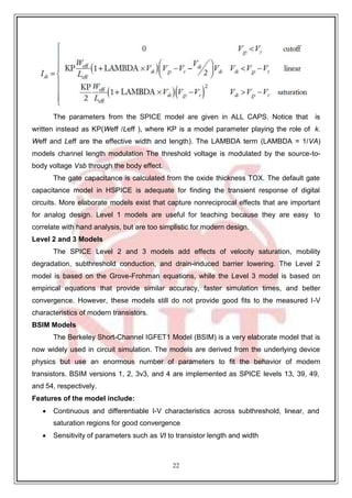 22
The parameters from the SPICE model are given in ALL CAPS. Notice that is
written instead as KP(Weff /Leff ), where KP is a model parameter playing the role of k.
Weff and Leff are the effective width and length). The LAMBDA term (LAMBDA = 1/VA)
models channel length modulation The threshold voltage is modulated by the source-to-
body voltage Vsb through the body effect.
The gate capacitance is calculated from the oxide thickness TOX. The default gate
capacitance model in HSPICE is adequate for finding the transient response of digital
circuits. More elaborate models exist that capture nonreciprocal effects that are important
for analog design. Level 1 models are useful for teaching because they are easy to
correlate with hand analysis, but are too simplistic for modern design.
Level 2 and 3 Models
The SPICE Level 2 and 3 models add effects of velocity saturation, mobility
degradation, subthreshold conduction, and drain-induced barrier lowering. The Level 2
model is based on the Grove-Frohman equations, while the Level 3 model is based on
empirical equations that provide similar accuracy, faster simulation times, and better
convergence. However, these models still do not provide good fits to the measured I-V
characteristics of modern transistors.
BSIM Models
The Berkeley Short-Channel IGFET1 Model (BSIM) is a very elaborate model that is
now widely used in circuit simulation. The models are derived from the underlying device
physics but use an enormous number of parameters to fit the behavior of modern
transistors. BSIM versions 1, 2, 3v3, and 4 are implemented as SPICE levels 13, 39, 49,
and 54, respectively.
Features of the model include:
 Continuous and differentiable I-V characteristics across subthreshold, linear, and
saturation regions for good convergence
 Sensitivity of parameters such as Vt to transistor length and width
 