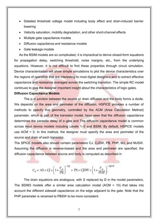 2
3
 Detailed threshold voltage model including body effect and drain-induced barrier
lowering
 Velocity saturation, mobility degradation, and other short-channel effects
 Multiple gate capacitance models
 Diffusion capacitance and resistance models
 Gate leakage models
As the BSIM models are so complicated, it is impractical to derive closed-form equations
for propagation delay, switching threshold, noise margins, etc., from the underlying
equations. However, it is not difficult to find these properties through circuit simulation.
Device characterisation will show simple simulations to plot the device characteristics over
the regions of operation that are interesting to most digital designers and to extract effective
capacitance and resistance averaged across the switching transition. The simple RC model
continues to give the designer important insight about the characteristics of logic gates.
Diffusion Capacitance Models
The p–n junction between the source or drain diffusion and the body forms a diode.
We depends on the area and perimeter of the diffusion. HSPICE provides a number of
methods to specify this geometry, controlled by the ACM (Area Calculation Method)
parameter, which is part of the transistor model. have seen that the diffusion capacitance
determines the parasitic delay of a gate and The diffusion capacitance model is common
across most device models including Levels 1–3 and BSIM. By default, HSPICE models
use ACM = 0. In this method, the designer must specify the area and perimeter of the
source and drain of each transistor.
The SPICE models also should contain parameters CJ, CJSW, PB, PHP, MJ, and MJSW.
Assuming the diffusion is reverse-biased and the area and perimeter are specified, the
diffusion capacitance between source and body is computed as described in
The drain equations are analogous, with S replaced by D in the model parameters.
The BSIM3 models offer a similar area calculation model (ACM = 10) that takes into
account the different sidewall capacitance on the edge adjacent to the gate. Note that the
PHP parameter is renamed to PBSW to be more consistent.
 