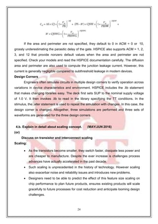24
If the area and perimeter are not specified, they default to 0 in ACM = 0 or 10,
grossly underestimating the parasitic delay of the gate. HSPICE also supports ACM = 1, 2,
3, and 12 that provide nonzero default values when the area and perimeter are not
specified. Check your models and read the HSPICE documentation carefully. The diffusion
area and perimeter are also used to compute the junction leakage current. However, this
current is generally negligible compared to subthreshold leakage in modern devices.
Design Corners
Engineers often simulate circuits in multiple design corners to verify operation across
variations in device characteristics and environment. HSPICE includes the .lib statement
that makes changing libraries easy. The deck first sets SUP to the nominal supply voltage
of 1.0 V. It then invokes .lib to read in the library specifying the TT conditions. In the
stimulus, the .alter statement is used to repeat the simulation with changes. In this case, the
design corner is changed. Altogether, three simulations are performed and three sets of
waveforms are generated for the three design corners.
4.b. Explain in detail about scaling concept. (MAY/JUN 2016)
(or)
Discuss on transistor and interconnect scaling
Scaling:
 As the transistors become smaller, they switch faster, dissipate less power and
are cheaper to manufacture. Despite the ever increase is challenges process
advances have actually accelerated in the past decade.
 Such scaling is unprecedented in the history of technology. However scaling
also exacerbar noise and reliability issues and introduces new problems.
 Designers need to be able to predict the effect of this feature size scaling on
chip performance to plan future products, ensures existing products will scale
gracefully to future processes for cost reduction and anticipate looming design
challenges.
 
