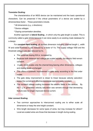 2
5
Transistor Scaling:
The characteristics of an MOS device can be maintained and the basic operational
characteris. Can be preserved if the critical parameters of a device are scaled by a
dimensionless factor . These parameters include.
º All dimensions (x,y, z directions)
º Device voltages
º Doping concentration densities.
Another approach is lateral Scaling , in which only the gate length is scaled. This is
commonly called a gate shrink because it can done easily to an existing mask database for
a design.
For constant field scaling, all devices dimension including channel length L, width
W and oxide thickness tor are reduced by a factor of 1/s. The supply voltage VDD and the
threshold voltages are also reduced by1/s.
 The substrate doping WA is increased by.
 Because both distance and voltage are scaled equally, the electric field remain
constant.
 A gate shrink scales only the channel leng leaving other dimensions, voltages
and doping levels unchanged.
 This offers a quadratic improvement in gate delay according to the first order
model.
 The gate delay improvement is closer to linear because velocity saturation
keeps the current and effective resistance appronimately constant.
 The constant voltage scaling increased the electric fields in the devices. By
the 1 𝜇 m generation velocity saturation was servere enough that decreasing
feature size no longer improved device current.
Inter connect Scaling:
 Two common approaches to interconnect scaling are to either scale all
dimensions or keep the wire height constant.
 Wire length decreases for some types of wires, but may increase for others?
Local are scaled wires are those that decrease in length during scaling.
 