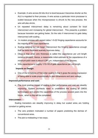 26
 Example: A wire across 64 bits ALU is local because it becomes shorter as the
ALU is migrated to finer process. A wire across a particular micro processer is
scaled because when the microprocessor is shrunk to the new process the
wire will also shrink.
 Un repeated interconnect delay is remaining about constant for local
interconnect and increasing for global interconnect . This presents a problem
because transistor are getting faster, So the ratio if interconnect to gate delay
interconnect with scaling .
 In moders process with aspect ratios 1-5-22 fringing capacitance accounts for
the majority of the total capacitance.
 Scaling spacing but not height interconnect the fringing capacitance enough
that the extra thickness scarcely improves delay.
 Observe that when wire thickness is called the capacitance per unit length
remains constant. Hence, a reasonable initial estimate of the capacitance of a
minimum-pitch were is about 0.2fF/ 𝜇m, independent of the process.
 Wire capacitance is roughly 1/10-1/6 of gate capacitance per unit length.
Impacts on Design:
 One of the limitations of first order scaling is that it gives the wrong impression
of being able to scale proportionally to zero dimensions and zero voltage.
Improved performance and cost:
 The most positive impact of scaling is that performance and cost are steadily
improving. System architects need to understand the scaling of CMOS
technologies and predict the capabilities of the process several years into the
future, when a chip will be completed.
Interconnect :
Scaling transistors are steadily improving in delay but scaled wires are holding
constant or getting worse.
 The wire problem motivated a number of papers predicting the demise of
conventional wires.
 The plot is misleading in two ways.
 