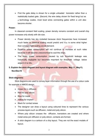 2
7
 First the gate delay is shown for a single unloaded transistor rather than a
realistically loaded gate. |Second, the wire delay shown for fixed lengi but as
𝜇 technology scales, most local wires connecting gates within a unit also
become shorter.
Power:
In classical constant field scaling, power density remains constant and overall chip
power increases only slowly with die size.
 Power density has sky rocketed because clock frequencies have increased
much faster to classical scaling would predict and VDD is some what higher
than constant field scaling would demand.
 Dynamic power consumption will not continue to increase at such rates
because it will become uneconomical to cool the chips.
 The static power consumption caused by sub threshold leakage was
historically negligible but becomes important for threshold voltage below
about 0.3 to 04v.
5. Explain the stick diagram and layout diagram with examples. May 11, May13,
Nov/Dec10
Stick diagrams:
Stick diagrams are used to convey layer information through the use of a colour code
for example in NMOS design.
 Green for n- diffusion
 Red for poly silicon
 Blue for metal
 Yellow for implant
 Black for contact areas
 The designer can draw a layout using coloured lines to represent the various
process layers such as diffusion, metal and poly silicon.
 Where poly silicon crosses the diffusion, transistors are created and where
metal wires join diffusion or poly silicon, contacts are formed.
 A stick diagram is a cartoon of a chip layout. They are not the exact models of
layout.
 