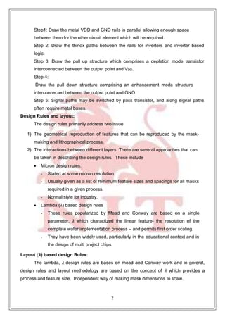 2
9
Step1: Draw the metal VDD and GND rails in parallel allowing enough space
between them for the other circuit element which will be required.
Step 2: Draw the thinox paths between the rails for inverters and inverter based
logic.
Step 3: Draw the pull up structure which comprises a depletion mode transistor
interconnected between the output point and VDD.
Step 4:
Draw the pull down structure comprising an enhancement mode structure
interconnected between the output point and GNO.
Step 5: Signal paths may be switched by pass transistor, and along signal paths
often require metal buses.
Design Rules and layout:
The design rules primarily address two issue
1) The geometrical reproduction of features that can be reproduced by the mask-
making and lithographical process.
2) The interactions between different layers. There are several approaches that can
be taken in describing the design rules. These include
 Micron design rules:
- Stated at some micron resolution
- Usually given as a list of minimum feature sizes and spacings for all masks
required in a given process.
- Normal style for industry.
 Lambda (𝜆) based design rules
- These rules popularized by Mead and Conway are based on a single
parameter, 𝜆 which charactized the linear feature- the resolution of the
complete wafer implementation process – and permits first order scaling.
- They have been widely used, particularly in the educational context and in
the design of multi project chips.
Layout (𝝀) based design Rules:
The lambda, 𝜆 design rules are bases on mead and Conway work and in gereral,
design rules and layout methodology are based on the concept of 𝜆 which provides a
process and feature size. Independent way of making mask dimensions to scale.
 