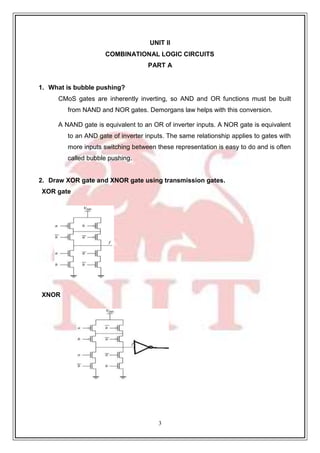 3
1
UNIT II
COMBINATIONAL LOGIC CIRCUITS
PART A
1. What is bubble pushing?
CMoS gates are inherently inverting, so AND and OR functions must be built
from NAND and NOR gates. Demorgans law helps with this conversion.
A NAND gate is equivalent to an OR of inverter inputs. A NOR gate is equivalent
to an AND gate of inverter inputs. The same relationship applies to gates with
more inputs switching between these representation is easy to do and is often
called bubble pushing.
2. Draw XOR gate and XNOR gate using transmission gates.
XOR gate
XNOR
 