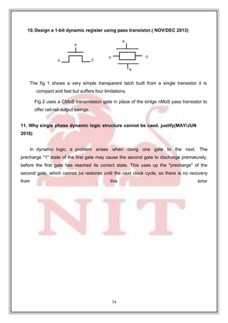 34
10.Design a 1-bit dynamic register using pass transistor.( NOV/DEC 2013)
The fig 1 shows a very simple transparent latch built from a single transistor it is
compact and fast but suffers four limitations.
Fig 2 uses a CMoS transmission gate in place of the sinlge nMoS pass transistor to
offer rail-rail output swings.
11. Why single phase dynamic logic structure cannot be caed. justify(MAY/JUN
2016)
In dynamic logic, a problem arises when caing one gate to the next. The
precharge "1" state of the first gate may cause the second gate to discharge prematurely,
before the first gate has reached its correct state. This uses up the "precharge" of the
second gate, which cannot be restored until the next clock cycle, so there is no recovery
from this error
 