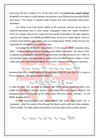 3
9
(assuming that VOL is below VTn). On the other hand, the nominal low output voltage
is not 0 V since there is a fight between the devices in the PDN and the grounded PMOS
load device. This results in reduced noise margins and more importantly static power
dissipation.
The sizing of the load device relative to the pull-down devices can be used to
trade-off parameters such a noise margin, propagation delay and power dissipation.
Since the voltage swing on the output and the overall functionality of the gate depends
upon the ratio between the NMOS and PMOS sizes, the circuit is called ratioed. This is in
contrast to the ratioless logic styles, such as complementary CMOS, where the low and
high levels do not depend upon transistor sizes.
Computing the dc-transfer characteristic of the pseudo-NMOS proceeds along
paths similar to those used for its complementary CMOS counterpart. The value of VOL
is obtained by equating the currents through the driver and load devices for Vin = VDD. At
this operation point, it is reasonable to assume that the NMOS device resides in linear
mode (since the output should ideally be close to 0V), while the PMOS load is saturated.
Assuming that VOL is small relative to the gate drive (VDD-VT) and that VTn is equal to
VTp in magnitude, VOL can be approximated as:
In order to make VOL as small as possible, the PMOS device should be sized much
smaller than the NMOS pull-down devices. Unfortunately, this has a negative impact on the
propagation delay for charging up the output node since the current provided by the
PMOS device is limited.
A major disadvantage of the pseudo-NMOS gate is the static power that is
dissipated when the output is low through the direct current path that exists between
VDD and GND. The static power consumption in the low-output mode is easily derived.
 