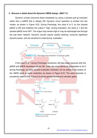 2. Discuss in detail about the Dynamic CMOS design. (MAY’11)
Dynamic circuits overcome these drawbacks by using a clocked pull-up transistor
rather than a pMOS that is always ON. Dynamic circuit operation is divided into two
modes, as shown in Figure 9.22. During Precharge, the clock K is 0, so the clocked
pMOS is ON and initializes the output Y high. During evaluation, the clock is 1 and the
clocked pMOS turns OFF. The output may remain high or may be discharged low through
the pull down network. Dynamic circuits require careful clocking, consume significant
dynamic power, and are sensitive to noise during evaluation.
If the input A is 1 during Precharge, contention will take place because both the
pMOS and nMOS transistors will be ON. When the input cannot be guaranteed to be 0
during Precharge, an extra clocked evaluation transistor can be added to the bottom of
the nMOS stack to avoid contention as shown in Figure 9.23. The extra transistor is
sometimes called a foot. Figure 9.2 shows generic footed and unfooted gates.
40
Downloaded From : www.EasyEngineering.ne
 