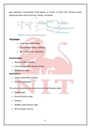 42
gate expecting monotonically rising signals, as shown in Figure 9.27. Dynamic gates
sharing the same clock cannot be directly connected.
Advantages
 Lower input capacitance
 No contention during switching
 Zero static power dissipation
Disadvantages
 Require careful clocking
 Consume significant dynamic power
 Sensitive to noise
Applications
 Used in wide NOR functions
 Used in multiplexers
The various drawbacks can be overcome by the following logics:
 Domino logic
 Dual-rail Domino logic
 Keepers
 Multiple output Domino logic
 NP and Zipper Domino
 