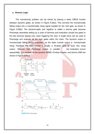 43
9
a. Domino Logic
The monotonicity problem can be solved by placing a static CMOS inverter
between dynamic gates, as shown in Figure 9.28(a). This converts the monotonically
falling output into a monotonically rising signal suitable for the next gate, as shown in
Figure 9.28(b). The dynamic-static pair together is called a domino gate because
Precharge resembles setting up a chain of dominos and evaluation causes the gates to
fire like dominos tipping over, each triggering the next. A single clock can be used to
Precharge and evaluate all the logic gates within the chain. The dynamic output is
monotonically falling during evaluation, so the static inverter output is monotonically
rising. Therefore, the static inverter is usually a HI-skew gate to favor this rising
output. Observe that Precharge occurs in parallel, but evaluation occurs
sequentially. The symbols for the dynamic NAND, HI-skew inverter, and domino AND are
shown in Figure 9.28(c).
 
