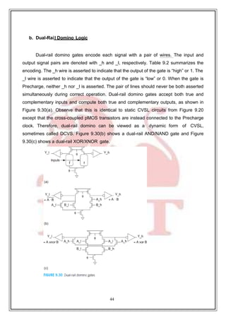 44
b. Dual-Rail Domino Logic
Dual-rail domino gates encode each signal with a pair of wires. The input and
output signal pairs are denoted with _h and _l, respectively. Table 9.2 summarizes the
encoding. The _h wire is asserted to indicate that the output of the gate is “high” or 1. The
_l wire is asserted to indicate that the output of the gate is “low” or 0. When the gate is
Precharge, neither _h nor _l is asserted. The pair of lines should never be both asserted
simultaneously during correct operation. Dual-rail domino gates accept both true and
complementary inputs and compute both true and complementary outputs, as shown in
Figure 9.30(a). Observe that this is identical to static CVSL circuits from Figure 9.20
except that the cross-coupled pMOS transistors are instead connected to the Precharge
clock. Therefore, dual-rail domino can be viewed as a dynamic form of CVSL,
sometimes called DCVS. Figure 9.30(b) shows a dual-rail AND/NAND gate and Figure
9.30(c) shows a dual-rail XOR/XNOR gate.
 