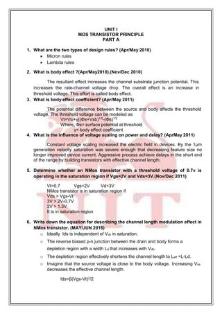 UNIT I
MOS TRANSISTOR PRINCIPLE
PART A
1. What are the two types of design rules? (Apr/May 2010)
 Micron rules
 Lambda rules
2. What is body effect ?(Apr/May2010),(Nov/Dec 2010)
The resultant effect increases the channel substrate junction potential. This
increases the rate-channel voltage drop. The overall effect is an increase in
threshold voltage. This effort is called body effect.
3. What is body effect coefficient? (Apr/May 2011)
The potential difference between the source and body affects the threshold
voltage. The threshold voltage can be modeled as
Vt=Vt0+γ((Φs+Vsb)1/2
-(Φs)1/2
Where, Φs= surface potential at threshold
γ= body effect coefficient
4. What is the influence of voltage scaling on power and delay? (AprMay 2011)
Constant voltage scaling increased the electric field in devices. By the 1μm
generation velocity saturation was severe enough that decreasing feature size no
longer improved device current. Aggressive process achieve delays in the short end
of the range by building transistors with effective channel length.
5. Determine whether an NMos transistor with a threshold voltage of 0.7v is
operating in the saturation region if Vgs=2V and Vds=3V.(Nov/Dec 2011)
Vt=0.7 Vgs=2V Vd=3V
NMos transistor is in saturation region if
Vds > Vgs-Vt
3V > 2V-0.7V
3V > 1.3V
It is in saturation region
6. Write down the equation for describing the channel length modulation effect in
NMos transistor. (MAY/JUN 2016)
o Ideally Ids is independent of Vds in saturation.
o The reverse biased p-n junction between the drain and body forms a
depletion region with a width Ld that increases with Vdb.
o The depletion region effectively shortens the channel length to Leff =L-Ld.
o Imagine that the source voltage is close to the body voltage. Increasing Vds
decreases the effective channel length.
Ids=β(Vgs-Vt)2/2
 
