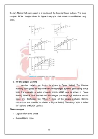 47
9
9.44(a). Notice that each output is a function of the less significant outputs. The more
compact MODL design shown in Figure 9.44(b) is often called a Manchester carry
chain.
e. NP and Zipper Domino
Another variation on domino is shown in Figure 9.46(a). The HI-skew
inverting static gates are replaced with predischarged dynamic gates using pMOS
logic. For example, a footed dynamic p-logic NAND gate is shown in Figure
9.46(b). When K is 0, the first and third stages precharge high while the second
stage pre- discharges low. When K rises, all the stages evaluate. Domino
connections are possible, as shown in Figure 9.46(c). The design style is called
NP Domino or NORA Domino.
Disadvantages
 Logical effort is the worst
 Susceptible to noise
 