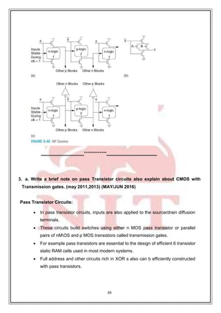 48
*************
3. a. Write a brief note on pass Transistor circuits also explain about CMOS with
Transmission gates. (may 2011,2013) (MAY/JUN 2016)
Pass Transistor Circuits:
 In pass transistor circuits, inputs are also applied to the source/drain diffusion
terminals.
 These circuits build switches using either n MOS pass transistor or parallel
pairs of nMOS and p MOS transistors called transmission gates.
 For example pass transistors are essential to the design of efficient 6 transistor
static RAM cells used in most modern systems.
 Full address and other circuits rich in XOR s also can b efficiently constructed
with pass transistors.
 