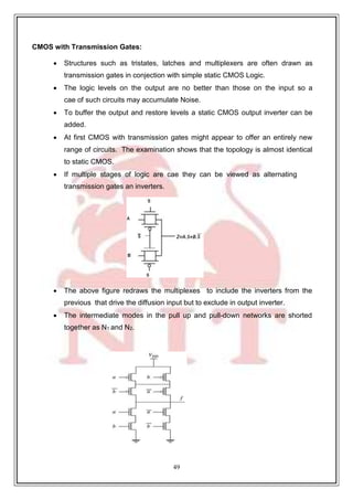 49
9
CMOS with Transmission Gates:
 Structures such as tristates, latches and multiplexers are often drawn as
transmission gates in conjection with simple static CMOS Logic.
 The logic levels on the output are no better than those on the input so a
cae of such circuits may accumulate Noise.
 To buffer the output and restore levels a static CMOS output inverter can be
added.
 At first CMOS with transmission gates might appear to offer an entirely new
range of circuits. The examination shows that the topology is almost identical
to static CMOS.
 If multiple stages of logic are cae they can be viewed as alternating
transmission gates an inverters.
 The above figure redraws the multiplexes to include the inverters from the
previous that drive the diffusion input but to exclude in output inverter.
 The intermediate modes in the pull up and pull-down networks are shorted
together as N1 and N2.
 