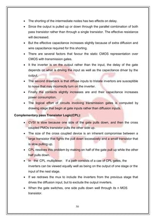 50
 The shorting of the intermediate nodes has two effects on delay.
 Since the output is pulled up or down through the parallel combination of both
pass transistor rather than through a single transistor. The effective resistance
will decreased.
 But the effective capacitance increases slightly because of extra diffusion and
wire capacitance required for this shorting.
 There are several factors that favour the static CMOS representation over
CMOS with transmission gates.
 It the inverter is on the output rather than the input, the delay of the gate
depends on what is driving the input as well as the capacitance drivar by the
output.
 The second drawback is that diffuse inputs to tristate invertors are susceptible
to noise that may incorrectly turn on the inverter.
 Finally the contacts slightly increases are and their capacitance increases
power consumption.
 The logical effort of circuits involving transmission gates is computed by
drawing stage that begin at gate inputs rather than diffusion inputs.
Complementary pass Transistor Logic(CPL):
 CVSI is slow because one side of the gate pulls down, and then the cross
coupled PMOs transistor pulls the other side up.
 The size of the cross coupled device is an inherent compromise between a
large transistor that fights the pull down excessively and a small transistor that
is slow pulling up.
 CPL resolves this problem by making on half of the gate pull up while the other
half pulls down.
 In the CPL multiplexer. If a path consists of a cae of CPL gates, the
inverters can be viewed equally well as being on the output of one stage or the
input of the nest stage.
 If we redraws the mux to include the inverters from the previous stage that
drives the diffusion input, but to exclude the output inverters.
 When the gate switches, one side pulls down well through its n MOS
transistor.
 
