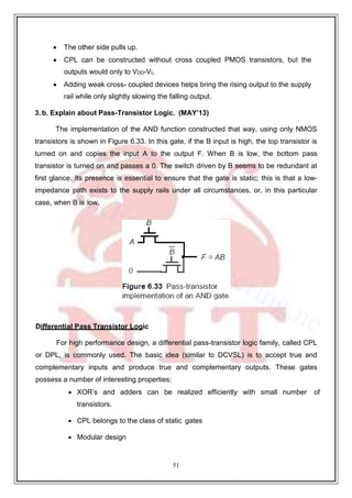 51
9
 The other side pulls up.
 CPL can be constructed without cross coupled PMOS transistors, but the
outputs would only to VDD-Vt.
 Adding weak cross- coupled devices helps bring the rising output to the supply
rail while only slightly slowing the falling output.
3. b. Explain about Pass-Transistor Logic. (MAY’13)
The implementation of the AND function constructed that way, using only NMOS
transistors is shown in Figure 6.33. In this gate, if the B input is high, the top transistor is
turned on and copies the input A to the output F. When B is low, the bottom pass
transistor is turned on and passes a 0. The switch driven by B seems to be redundant at
first glance. Its presence is essential to ensure that the gate is static; this is that a low-
impedance path exists to the supply rails under all circumstances, or, in this particular
case, when B is low.
Differential Pass Transistor Logic
For high performance design, a differential pass-transistor logic family, called CPL
or DPL, is commonly used. The basic idea (similar to DCVSL) is to accept true and
complementary inputs and produce true and complementary outputs. These gates
possess a number of interesting properties:
 XOR’s and adders can be realized efficiently with small number of
transistors.
 CPL belongs to the class of static gates
 Modular design
 