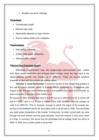 52
 All gates use same topology
Advantages
 Conceptually simple
 Modular logic style
 Applicability depends on logic function
 Easy to realize adders and multipliers
Disadvantages
 Has routing overhead
 Suffers static power dissipation
 Reduced noise margin
Efficient Pass-Transistor Design
Differential pass-transistor logic, like single-ended pass-transistor logic, suffers
from static power dissipation and reduced noise margins, since the high input to the
signal-restoring inverter only charges up to VDD-VTn. There are several solutions
proposed to deal with this problem as outlined below.
Solution 1: Level Restoration: A common solution to the voltage drop problem is
the use of a level restorer, which is a single PMOS configured in a feedback path
(Figure 6.39). The gate of the PMOS device is connected to the output of the inverter, its
drain connected to the input of the inverter and
the source to VDD. Assume that node X is at 0V (out is at VDD and the Mr is turned off)
with B = VDD and A = 0. If input A makes a 0 to VDD transition, Mn only charges up
node X to VDD-VTn. This is, however, enough to switch the output of the inverter low,
turning on the feedback device Mr and pulling node X all the way to VDD. This eliminates
any static power dissipation in the inverter. Furthermore, no static current path can exist
through the level restorer and the pass-transistor, since the restorer is only active when
A is high. In summary, this circuit has the advantage that all voltage levels are either at
GND or VDD, and no static power is consumed.
 