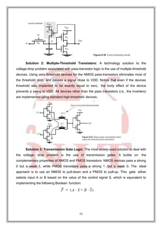 53
9
Solution 2: Multiple-Threshold Transistors: A technology solution to the
voltage-drop problem associated with pass-transistor logic is the use of multiple-threshold
devices. Using zero threshold devices for the NMOS pass-transistors eliminates most of
the threshold drop, and passes a signal close to VDD. Notice that even if the devices
threshold was implanted to be exactly equal to zero, the body effect of the device
prevents a swing to VDD. All devices other than the pass transistors (i.e., the inverters)
are implemented using standard high-threshold devices.
Solution 3: Transmission Gate Logic: The most widely-used solution to deal with
the voltage- drop problem is the use of transmission gates. It builds on the
complementary properties of NMOS and PMOS transistors: NMOS devices pass a strong
0 but a weak 1, while PMOS transistors pass a strong 1 but a weak 0. The ideal
approach is to use an NMOS to pull-down and a PMOS to pull-up. This gate either
selects input A or B based on the value of the control signal S, which is equivalent to
implementing the following Boolean function:
 