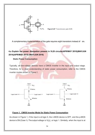 54
A complementary implementation of the gate requires eight transistors instead of six.
4.a Explain the power dissipation present in VLSI circuits(APR/MAY 2010)(MAYJUN
2014)(APR/MAY 2015) (MAY/JUN 2016)
Static Power Consumption
Typically, all low-voltage devices have a CMOS inverter in the input and output stage.
Therefore, for a clear understanding of static power consumption, refer to the CMOS
inverter modes shown in Figure 1.
Figure 1. CMOS Inverter Mode for Static Power Consumption
As shown in Figure 1, if the input is at logic 0, the n-MOS device is OFF, and the p-MOS
device is ON (Case 1). The output voltage is VCC, or logic 1. Similarly, when the input is at
 