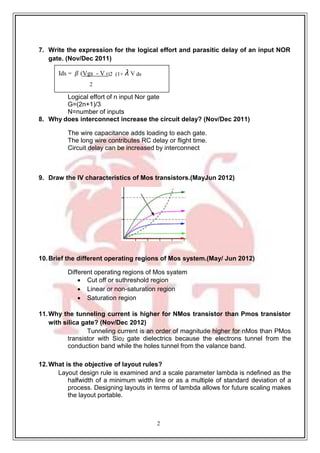 2
Ids = 𝛽 (Vgs - V t)2 (1+ 𝜆 V ds
2
7. Write the expression for the logical effort and parasitic delay of an input NOR
gate. (Nov/Dec 2011)
Logical effort of n input Nor gate
G=(2n+1)/3
N=number of inputs
8. Why does interconnect increase the circuit delay? (Nov/Dec 2011)
The wire capacitance adds loading to each gate.
The long wire contributes RC delay or flight time.
Circuit delay can be increased by interconnect
9. Draw the IV characteristics of Mos transistors.(MayJun 2012)
10.Brief the different operating regions of Mos system.(May/ Jun 2012)
Different operating regions of Mos syatem
 Cut off or suthreshold region
 Linear or non-saturation region
 Saturation region
11.Why the tunneling current is higher for NMos transistor than Pmos transistor
with silica gate? (Nov/Dec 2012)
Tunneling current is an order of magnitude higher for nMos than PMos
transistor with Sio2 gate dielectrics because the electrons tunnel from the
conduction band while the holes tunnel from the valance band.
12.What is the objective of layout rules?
Layout design rule is examined and a scale parameter lambda is ndefined as the
halfwidth of a minimum width line or as a multiple of standard deviation of a
process. Designing layouts in terms of lambda allows for future scaling makes
the layout portable.
 
