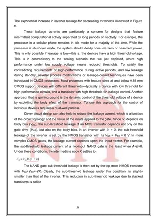 58
The exponential increase in inverter leakage for decreasing thresholds illustrated in Figure
b.
These leakage currents are particularly a concern for designs that feature
intermittent computational activity separated by long periods of inactivity. For example, the
processor in a cellular phone remains in idle mode for a majority of the time. While the
processor is shutdown mode, the system should ideally consume zero or near-zero power.
This is only possible if leakage is low—this is, the devices have a high threshold voltage.
This is in contradictory to the scaling scenario that we just depicted, where high
performance under low supply voltage means reduced thresholds. To satisfy the
contradicting requirements of high-performance during active periods, and low leakage
during standby, several process modifications or leakage-control techniques have been
introduced in CMOS processes. Most processes with feature sizes at and below 0.18 mm
CMOS support devices with different thresholds—typically a device with low threshold for
high performance circuits, and a transistor with high threshold for leakage control. Another
approach that is gaining ground is the dynamic control of the threshold voltage of a device
by exploiting the body effect of the transistor. To use this approach for the control of
individual devices requires a dual-well process.
Clever circuit design can also help to reduce the leakage current, which is a function
of the circuit topology and the value of the inputs applied to the gate. Since VT depends on
body bias (VBS), the sub-threshold leakage of an MOS transistor depends not only on the
gate drive (VGS), but also on the body bias. In an inverter with In = 0, the sub-threshold
leakage of the inverter is set by the NMOS transistor with its VGS = VBS = 0 V. In more
complex CMOS gates, the leakage current depends upon the input vector. For example,
the sub-threshold leakage current of a two-input NAND gate is the least when A=B=0.
Under these conditions, the intermediate node X settles to,
The NAND gate sub-threshold leakage is then set by the top-most NMOS transistor
with VGS=VBS=-VX. Clearly, the sub-threshold leakage under this condition is slightly
smaller than that of the inverter. This reduction in sub-threshold leakage due to stacked
transistors is called
 