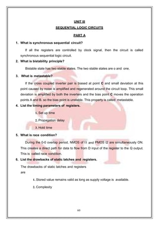 60
UNIT III
SEQUENTIAL LOGIC CIRCUITS
PART A
1. What is synchronous sequential circuit?
If all the registers are controlled by clock signal, then the circuit is called
synchronous sequential logic circuit.
2. What is bistability principle?
Bistable state has two stable states. The two stable states are o and one.
3. What is metastable?
If the cross coupled inverter pair is biased at point C and small deviation at this
point caused by noise is amplified and regenerated around the circuit loop. This small
deviation is amplified by both the inverters and the bias point C moves the operation
points A and B. so the bias point is unstable. This property is called metastable.
4. List the timing parameters of registers.
1. Set up time
2. Propagation delay
3. Hold time
5. What is race condition?
During the 0-0 overlap period, NMOS of t1 and PMOS t2 are simultaneously ON.
This creates a direct path for data to flow from D input of the register to the Q output.
This is called race condition.
6. List the drawbacks of static latches and registers.
The drawbacks of static latches and registers
are
1. Stored value remains valid as long as supply voltage is available.
2. Complexity
 