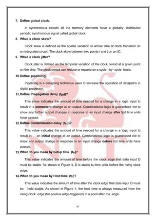 61
9
7. Define global clock.
In synchronous circuits all the memory elements have a globally distributed
periodic synchronous signal called global clock.
8. What is clock skew?
Clock skew is defined as the spatial variation in arrival time of clock transition on
an integrated circuit. The clock skew between two points i and j on an IC.
9. What is clock jitter?
Clock jitter is defined as the temporal variation of the clock period at a given point
on the chip. The clock period can reduce or expand on a cycle –by- cycle basis.
10.Define pipelining.
Pipelining is a designing technique used to increase the operation of datapaths in
digital processor.
11.Define Propagation delay (tpd)?
This value indicates the amount of time needed for a change in a logic input to
result in a permanent change at an output. Combinational logic is guaranteed not to
show any further output changes in response to an input change after tpd time units
have passed.
12.Define Contamination delay (tcd)?
This value indicates the amount of time needed for a change in a logic input to
result in an initial change at an output. Combinational logic is guaranteed not to
show any output change in response to an input change before tcd time units have
passed.
13.What do you mean by Setup time (ts)?
This value indicates the amount of time before the clock edge that data input D
must be stable. As shown in Figure 4, D is stable ts time units before the rising clock
edge.
14.What do you mean by Hold time (th)?
This value indicates the amount of time after the clock edge that data input D must
be held stable. As shown in Figure 4, the hold time is always measured from the
rising clock edge (for positive edge-triggered) to a point after the edge.
 