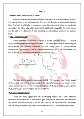 63
9
PART B
1. Explain about static latches in detail.
A latch is an essential component in the construction of an edge-triggered register.
It is level-sensitive circuit that passes the D input to the Q output when the clock signal is
high. This latch is said to be in transparent mode. When the clock is low, the input data
sampled on the falling edge of the clock is held stable at the output for the entire phase,
and the latch is in hold mode.. A latch operating under the above conditions is a positive
latch.
Static Latches Principle:
Static memories use positive feedback to create a bistable circuit — a circuit
having two stable states that represent 0 and 1. The basic idea is shown in below figure
which shows two inverters connected in cae along with a voltage-transfer
characteristic typical of such a circuit. Also plotted are the VTCs of the first inverter, that
is,V o1 versus Vi1, and the second inverter (Vo2 versus Vo1).
The latter plot is rotated to accentuate thatVi2 = Vo1. Assume now that the output
of the second inverter Vo2 is connected to the input of the first Vi1, as shown by the
dotted lines in Figure 7.4a. The resulting circuit has only three possible operation points
(A, B, and C), as demonstrated on the combined VTC.
Multiplexer Based Latches
There are many approaches for constructing latches. One very common
technique involves the use of transmission gate multiplexers. Multiplexer based latches
can provide similar functionality to the SR latch, but has the important added advantage
that the sizing of devices only affects performance and is not critical to the functionality.
 