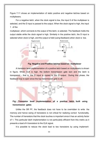 64
Figure 7.11 shows an implementation of static positive and negative latches based on
multiplexers.
For a negative latch, when the clock signal is low, the input 0 of the multiplexer is
selected, and the D input is passed to the output. When the clock signal is high, the input
1 of the
multiplexer, which connects to the output of the latch, is selected. The feedback holds the
output stable while the clock signal is high. Similarly in the positive latch, the D input is
selected when clock is high, and the output is held (using feedback) when clock is low.
Fig: Negative and Positive latches based on multiplexer
A transistor level implementation of a positive latch based on multiplexers is shown
in figure. When CLK is high, the bottom transmission gate ison and the latch is
transparent - that is, the D input is copied to the Q output. During this phase, the
feedback loop is open since the top transmission gate is off.
Fig: Transistor level implementation of a positive latch built using
transmission gates
Unlike the SR FF, the feedback does not have to be overridden to write the
memory and hence sizing of transistors is not critical for realizing correct functionality.
The number of transistors that the clock touches is important since it has an activity factor
of 1. This particular latch implementation is not particularly efficient from this metric as it
presents a load of 4 transistors to the CLK signal.
It is possible to reduce the clock load to two transistors by using implement
 