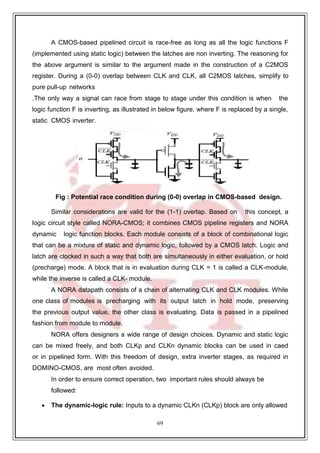 69
9
A CMOS-based pipelined circuit is race-free as long as all the logic functions F
(implemented using static logic) between the latches are non inverting. The reasoning for
the above argument is similar to the argument made in the construction of a C2MOS
register. During a (0-0) overlap between CLK and CLK, all C2MOS latches, simplify to
pure pull-up networks
.The only way a signal can race from stage to stage under this condition is when the
logic function F is inverting, as illustrated in below figure, where F is replaced by a single,
static CMOS inverter.
Fig : Potential race condition during (0-0) overlap in CMOS-based design.
Similar considerations are valid for the (1-1) overlap. Based on this concept, a
logic circuit style called NORA-CMOS; it combines CMOS pipeline registers and NORA
dynamic logic function blocks. Each module consists of a block of combinational logic
that can be a mixture of static and dynamic logic, followed by a CMOS latch. Logic and
latch are clocked in such a way that both are simultaneously in either evaluation, or hold
(precharge) mode. A block that is in evaluation during CLK = 1 is called a CLK-module,
while the inverse is called a CLK- module.
A NORA datapath consists of a chain of alternating CLK and CLK modules. While
one class of modules is precharging with its output latch in hold mode, preserving
the previous output value, the other class is evaluating. Data is passed in a pipelined
fashion from module to module.
NORA offers designers a wide range of design choices. Dynamic and static logic
can be mixed freely, and both CLKp and CLKn dynamic blocks can be used in caed
or in pipelined form. With this freedom of design, extra inverter stages, as required in
DOMINO-CMOS, are most often avoided.
In order to ensure correct operation, two important rules should always be
followed:
 The dynamic-logic rule: Inputs to a dynamic CLKn (CLKp) block are only allowed
 