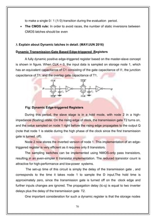 70
1
to make a single 0 (1 0) transition during the evaluation period.
 The CMOS rule: In order to avoid races, the number of static inversions between
CMOS latches should be even
3. Explain about Dynamic latches in detail. (MAY/JUN 2016)
Dynamic Transmission-Gate Based Edge-triggered Registers
A fully dynamic positive edge-triggered register based on the master-slave concept
is shown in figure. When CLK = 0, the input data is sampled on storage node 1, which
has an equivalent capacitance of C1 consisting of the gate capacitance of I1, the junction
capacitance of T1, and the overlap gate capacitance of T1.
Fig: Dynamic Edge-triggered Registers
During this period, the slave stage is in a hold mode, with node 2 in a high-
impedance (floating) state. On the rising edge of clock, the transmission gate T2 turns on,
and the value sampled on node 1 right before the rising edge propagates to the output Q
(note that node 1 is stable during the high phase of the clock since the first transmission
gate is turned off).
Node 2 now stores the inverted version of node 1. This implementation of an edge-
triggered register is very efficient as it requires only 8 transistors.
The sampling switches can be implemented using NMOS-only pass transistors,
resulting in an even-simpler 6 transistor implementation. The reduced transistor count is
attractive for high-performance and low-power systems.
The set-up time of this circuit is simply the delay of the transmission gate , and
corresponds to the time it takes node 1 to sample the D input.The hold time is
approximately zero, since the transmission gate is turned off on the clock edge and
further inputs changes are ignored. The propagation delay (tc-q) is equal to two inverter
delays plus the delay of the transmission gate T2.
One important consideration for such a dynamic register is that the storage nodes
 