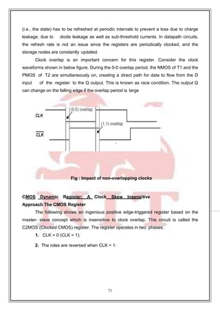 71
9
(i.e., the state) has to be refreshed at periodic intervals to prevent a loss due to charge
leakage, due to diode leakage as well as sub-threshold currents. In datapath circuits,
the refresh rate is not an issue since the registers are periodically clocked, and the
storage nodes are constantly updated.
Clock overlap is an important concern for this register. Consider the clock
waveforms shown in below figure. During the 0-0 overlap period, the NMOS of T1 and the
PMOS of T2 are simultaneously on, creating a direct path for data to flow from the D
input of the register to the Q output. This is known as race condition. The output Q
can change on the falling edge if the overlap period is large
Fig : Impact of non-overlapping clocks
CMOS Dynamic Register: A Clock Skew Insensitive
Approach The CMOS Register
The following shows an ingenious positive edge-triggered register based on the
master- slave concept which is insensitive to clock overlap. This circuit is called the
C2MOS (Clocked CMOS) register. The register operates in two phases.
1. CLK = 0 (CLK = 1):
2. The roles are reversed when CLK = 1:
 