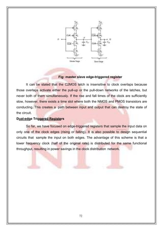 72
Fig: master slave edge-triggered register
It can be stated that the C2MOS latch is insensitive to clock overlaps because
those overlaps activate either the pull-up or the pull-down networks of the latches, but
never both of them simultaneously. If the rise and fall times of the clock are sufficiently
slow, however, there exists a time slot where both the NMOS and PMOS transistors are
conducting. This creates a path between input and output that can destroy the state of
the circuit.
Dual-edge Triggered Registers
So far, we have focused on edge-triggered registers that sample the input data on
only one of the clock edges (rising or falling). It is also possible to design sequential
circuits that sample the input on both edges. The advantage of this scheme is that a
lower frequency clock (half of the original rate) is distributed for the same functional
throughput, resulting in power savings in the clock distribution network.
 