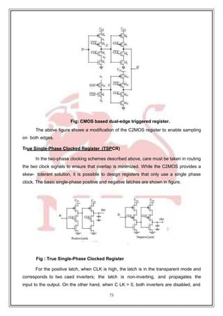 73
9
Fig: CMOS based dual-edge triggered register.
The above figure shows a modification of the C2MOS register to enable sampling
on both edges.
True Single-Phase Clocked Register (TSPCR)
In the two-phase clocking schemes described above, care must be taken in routing
the two clock signals to ensure that overlap is minimized. While the C2MOS provides a
skew- tolerant solution, it is possible to design registers that only use a single phase
clock. The basic single-phase positive and negative latches are shown in figure.
Fig : True Single-Phase Clocked Register
For the positive latch, when CLK is high, the latch is in the transparent mode and
corresponds to two caed inverters; the latch is non-inverting, and propagates the
input to the output. On the other hand, when C LK = 0, both inverters are disabled, and
 