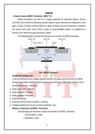 4
PART-B
1. Explain about nMOS Transistor. (MAY’11)
NMos transistors are built on a p-type substrate of moderate doping. Source
and drain are formed by diffusing heavily doped n-type impurities (n+)adjacent to the
gate. A layer of silicon dioxide (SiO2) or glass is place over the substrate in between
the source and drain. Over SiO2, a layer of polycrystalline silicon or polysilicon is
formed, from which the gate terminal is taken.
The following figure shows the structure and symbol of nMOS transistor.
Fig: nMOS transistor.
Threshold Voltage (Vt)
It can be defined as the voltage applied between the gate and the source of a MOS
device (Vgs) below which the drain-to-source current (Ids) “effectively” drops to zero.
Vt depends on the following:
 Gate conduction material
 Gate insulation material
 Gate insulator thickness
 Channel doping
 Impurities at the silicon-insulator interface
 Voltage between the source and the substrate, Vsb.
Modes of operation of MOS Transistor:
The following are the three modes of operation of nMOS transistor:
1. Accumulation mode
2. Depletion mode
 