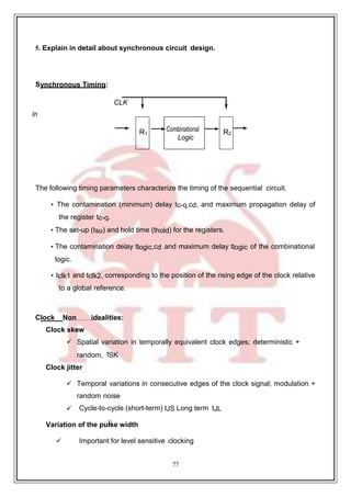 77
9
CLK
5. Explain in detail about synchronous circuit design.
Synchronous Timing:
In
The following timing parameters characterize the timing of the sequential circuit.
• The contamination (minimum) delay tc-q,cd, and maximum propagation delay of
the register tc-q.
• The set-up (tsu) and hold time (thold) for the registers.
• The contamination delay tlogic,cd and maximum delay tlogic of the combinational
logic.
• tclk1 and tclk2, corresponding to the position of the rising edge of the clock relative
to a global reference.
Clock Non idealities:
Clock skew
 Spatial variation in temporally equivalent clock edges; deterministic +
random, tSK
Clock jitter
 Temporal variations in consecutive edges of the clock signal; modulation +
random noise
 Cycle-to-cycle (short-term) tJS Long term tJL
Variation of the pulse width
 Important for level sensitive clocking
Combinational
Logic
R2
R1
 