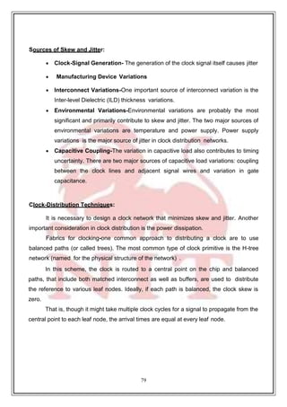 79
9
Sources of Skew and Jitter:
 Clock-Signal Generation- The generation of the clock signal itself causes jitter
 Manufacturing Device Variations
 Interconnect Variations-One important source of interconnect variation is the
Inter-level Dielectric (ILD) thickness variations.
 Environmental Variations-Environmental variations are probably the most
significant and primarily contribute to skew and jitter. The two major sources of
environmental variations are temperature and power supply. Power supply
variations is the major source of jitter in clock distribution networks.
 Capacitive Coupling-The variation in capacitive load also contributes to timing
uncertainty. There are two major sources of capacitive load variations: coupling
between the clock lines and adjacent signal wires and variation in gate
capacitance.
Clock-Distribution Techniques:
It is necessary to design a clock network that minimizes skew and jitter. Another
important consideration in clock distribution is the power dissipation.
Fabrics for clocking-one common approach to distributing a clock are to use
balanced paths (or called trees). The most common type of clock primitive is the H-tree
network (named for the physical structure of the network) .
In this scheme, the clock is routed to a central point on the chip and balanced
paths, that include both matched interconnect as well as buffers, are used to distribute
the reference to various leaf nodes. Ideally, if each path is balanced, the clock skew is
zero.
That is, though it might take multiple clock cycles for a signal to propagate from the
central point to each leaf node, the arrival times are equal at every leaf node.
 