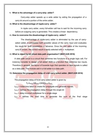 83
9
9. What is the advantage of a carry-skip adder?
Carry-skip adder speeds up a wide adder by aiding the propagation of a
carry bit around a portion of the entire adder.
10. What is the disadvantage of ripple-carry adder?
In ripple carry adder, every full-adder cell has to wait for the incoming carry
before an outgoing carry is generated. This creates a linear dependency.
11. How to overcome the disadvantage of ripple-carry adder?
The disadvantage of ripple-carry adder is eliminated by the use of carry-
select adder. It anticipates both possible values of the carry input and evaluates
the result for both possibilities in advance. Once the real value of the incoming
carry is known, the correct result is easily selected with a multiplexer.
12. What is meant by bit sliced data path organization? (MAY/JUN 2016)
A data path circuit is a circuit that combines two functions to a single logic cell. For
instance, consider to design a full adder: ADD is a function that combines two inputs.
Therefore in general, the layout of buswide logic that operates on data signals is called
as a data path. The module add in a full adder is a data path.
13. Determine the propagation delay of n-bit carry select adder. (MAY/JUN 2016)
The propagation delay of N.bit carry select adder is given by
Tp=tsetup+Mtcarry+(N/M)tmux+tsum
tsetup = Initial time taken to create the propagate and generate signals.
tcarry = defines the propagation delay through the single bit
tmux = delay incurred multiplexer for a single stage
tsum = defines the total time to generate the sum of the final stage
 