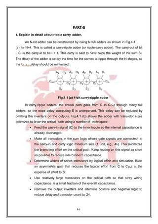 84
PART-B
1. Explain in detail about ripple carry adder.
An N-bit adder can be constructed by caing N full adders as shown in Fig.4.1
(a) for N=4. This is called a carry-ripple adder (or ripple-carry adder). The carry-out of bit
i, Ci is the carry-in to bit i + 1. This carry is said to have twice the weight of the sum Si.
The delay of the adder is set by the time for the carries to ripple through the N stages, so
the delay should be minimized.
Fig.4.1 (a) 4-bit carry-ripple adder
In carry-ripple adders, the critical path goes from C to Cout through many full
adders, so the extra delay computing S is unimportant. This delay can be reduced by
omitting the inverters on the outputs. Fig.4.1 (b) shows the adder with transistor sizes
optimized to favor the critical path using a number of techniques:
 Feed the carry-in signal (C) to the inner inputs so the internal capacitance is
already discharged.
 Make all transistors in the sum logic whose gate signals are connected to
the carry-in and carry logic minimum size (1 unit, e.g., 4λ). This minimizes
the branching effort on the critical path. Keep routing on this signal as short
as possible to reduce interconnect capacitance.
 Determine widths of series transistors by logical effort and simulation. Build
an asymmetric gate that reduces the logical effort from C to Cout at the
expense of effort to S.
 Use relatively large transistors on the critical path so that stray wiring
capacitance is a small fraction of the overall capacitance.
 Remove the output inverters and alternate positive and negative logic to
reduce delay and transistor count to 24.
 