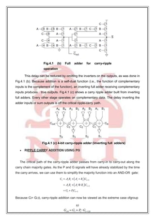 85
9
Fig.4.1 (b) Full adder for carry-ripple
operation
This delay can be reduced by omitting the inverters on the outputs, as was done in
Fig.4.1 (b). Because addition is a self-dual function (i.e., the function of complementary
inputs is the complement of the function), an inverting full adder receiving complementary
inputs produces true outputs. Fig.4.1 (c) shows a carry ripple adder built from inverting
full adders. Every other stage operates on complementary data. The delay inverting the
adder inputs or sum outputs is off the critical ripple-carry path.
Fig.4.1 (c) 4-bit carry-ripple adder (inverting full adders)
 RIPPLE CARRY ADDITION USING PG
The critical path of the carry-ripple adder passes from carry-in to carry-out along the
carry chain majority gates. As the P and G signals will have already stabilized by the time
the carry arrives, we can use them to simplify the majority function into an AND-OR gate:
Because Ci= Gi:0, carry-ripple addition can now be viewed as the extreme case ofgroup
 