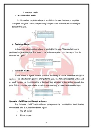 5
3. Inversion mode
a. Accumulation Mode
In this mode a negative voltage is applied to the gate. So there is negative
charge on the gate. The mobile positively charged holes are attracted to the region
beneath the gate.
b. Depletion Mode:
In this mode a low positive voltage is applied to the gate. This results in some
positive charge on the gate. The holes in the body are repelled from the region directly
beneath the gate.
c. Inversion Mode:
In this mode, a higher positive potential exceeding a critical threshold voltage is
applied. This attracts more positive charge to the gate. The holes are repelled further and
a small number of free electrons in the body are attracted to the region beneath the
gate. This conductive layer of electrons in the p-type body is called the inversion layer.
Behavior of nMOS with different voltages:
The Behavior of nMOS with different voltages can be classified into the following
three cases and is illustrated in below figure.
i. Cut-off region
ii. Linear region
 
