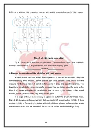 86
PG logic in which a 1-bit group is combined with an i-bit group to form an (i+1) bit group
Fig.4.1 (d) 4-bit ripple carry adder
Fig.4.1 (d) shows a 4-bit carry-ripple adder. The critical carry path now proceeds
through a chain of AND-OR gates rather than a chain of majority gates.
**********
2. Discuss the operation of Barrel shifter with neat sketch.
A barrel shifter performs a right rotate operation. It handles left rotations using the
complementary shift amount. Barrel shifters can also perform shifts when suitable
masking hardware is included. Barrel shifters come in array and logarithmic forms. The
logarithmic barrel shifters are most useful because they are better suited for large shifts.
Fig.4.2 (a) shows a simple 4-bit barrel shifter that performs right rotations. Unlike funnel
shifters, barrel shifters contain long wrap-around wires.
In a large shifter, it is necessary to upsize or buffer the drivers for these wires.
Fig.4.2 (b) shows an enhanced version that can rotate left by prerotating right by 1, then
rotating right by k. Performing logical or arithmetic shifts on a barrel shifter requires a way
to mask out the bits that are rotated off the end of the shifter, as shown in Fig.4.2 (c).
 
