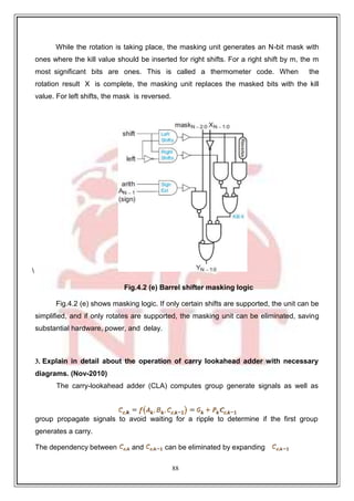 88
While the rotation is taking place, the masking unit generates an N-bit mask with
ones where the kill value should be inserted for right shifts. For a right shift by m, the m
most significant bits are ones. This is called a thermometer code. When the
rotation result X is complete, the masking unit replaces the masked bits with the kill
value. For left shifts, the mask is reversed.

Fig.4.2 (e) Barrel shifter masking logic
Fig.4.2 (e) shows masking logic. If only certain shifts are supported, the unit can be
simplified, and if only rotates are supported, the masking unit can be eliminated, saving
substantial hardware, power, and delay.
3. Explain in detail about the operation of carry lookahead adder with necessary
diagrams. (Nov-2010)
The carry-lookahead adder (CLA) computes group generate signals as well as
group propagate signals to avoid waiting for a ripple to determine if the first group
generates a carry.
The dependency between and can be eliminated by expanding
 