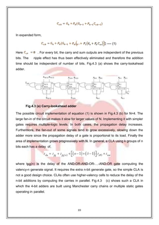 89
9
In expanded form,
---- (1)
Here . For every bit, the carry and sum outputs are independent of the previous
bits. The ripple effect has thus been effectively eliminated and therefore the addition
time should be independent of number of bits. Fig.4.3 (a) shows the carry-lookahead
adder.
Fig.4.3 (a) Carry-lookahead adder
The possible circuit implementation of equation (1) is shown in Fig.4.3 (b) for N=4. The
large fan-in of the circuit makes it slow for larger values of N. Implementing it with simpler
gates requires multiple-logic levels. In both cases, the propagation delay increases.
Furthermore, the fan-out of some signals tend to grow excessively, slowing down the
adder more since the propagation delay of a gate is proportional to its load. Finally the
area of implementation grows progressively with N. In general, a CLA using k groups of n
bits each has a delay of,
where tpg(n) is the delay of the AND-OR-AND-OR-…-AND-OR gate computing the
valency-n generate signal. It requires the extra n-bit generate gate, so the simple CLA is
not a good design choice. CLAs often use higher-valency cells to reduce the delay of the
n-bit additions by computing the carries in parallel. Fig.4.3 (c) shows such a CLA in
which the 4-bit adders are built using Manchester carry chains or multiple static gates
operating in parallel.
 